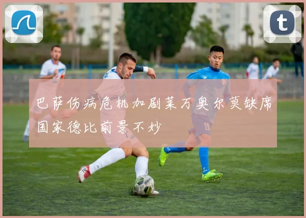 巴萨伤病危机加剧莱万奥尔莫缺席国家德比前景不妙