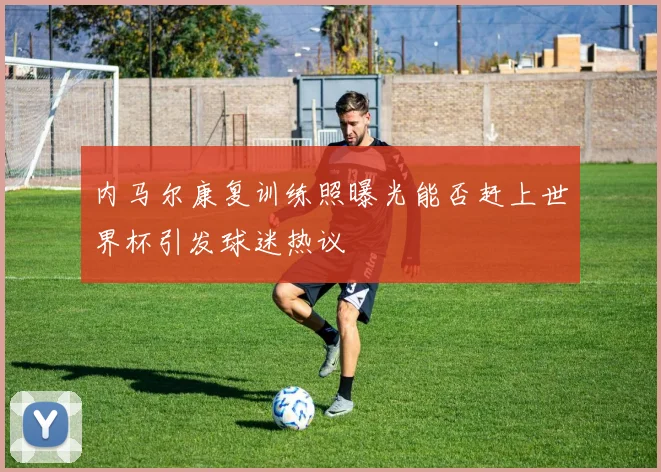 内马尔康复训练照曝光能否赶上世界杯引发球迷热议