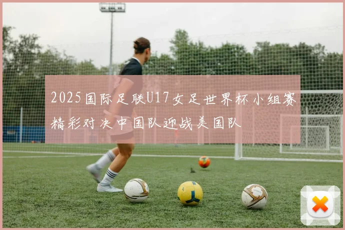 2025国际足联U17女足世界杯小组赛精彩对决中国队迎战美国队