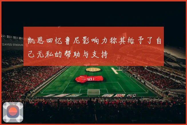 凯恩回忆鲁尼影响力称其给予了自己无私的帮助与支持