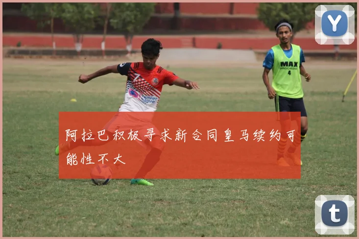 阿拉巴积极寻求新合同皇马续约可能性不大
