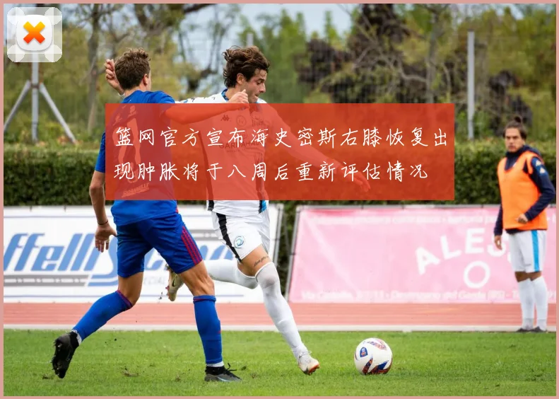 篮网官方宣布海史密斯右膝恢复出现肿胀将于八周后重新评估情况
