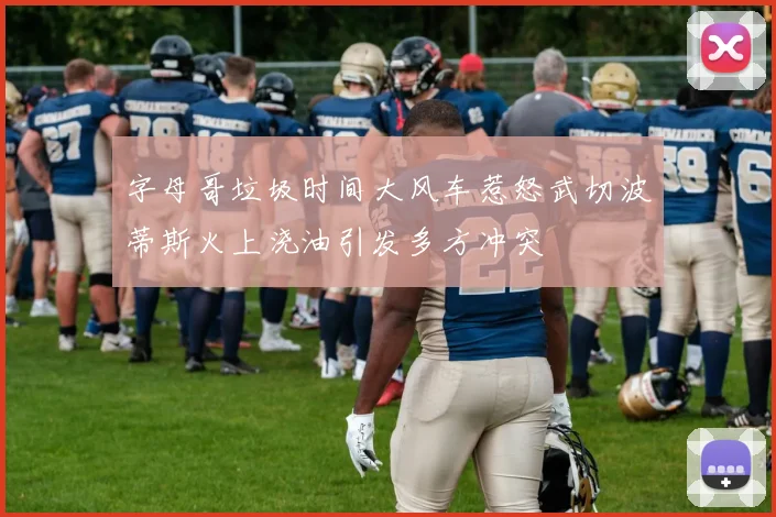 字母哥垃圾时间大风车惹怒武切波蒂斯火上浇油引发多方冲突