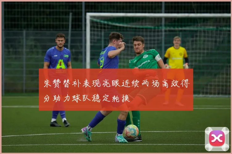 朱赞替补表现亮眼连续两场高效得分助力球队稳定轮换