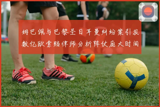 姆巴佩与巴黎圣日耳曼纠纷案引发数亿欧索赔律师分析阵仗庞大时间漫长