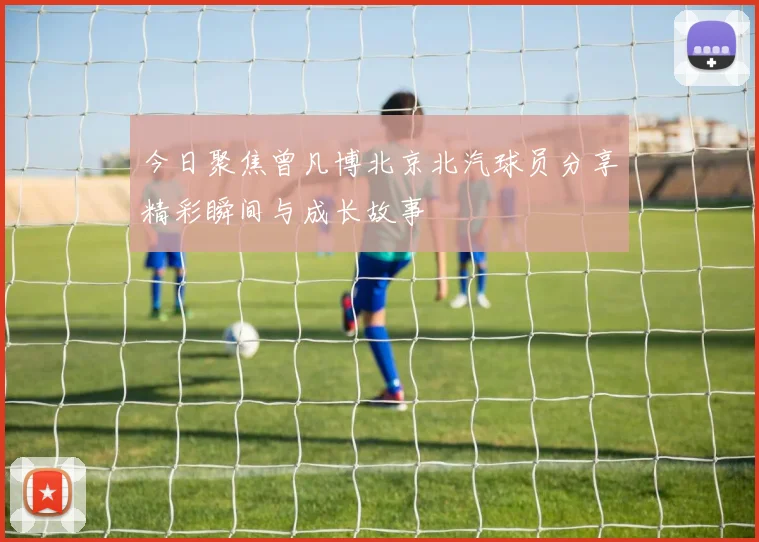 今日聚焦曾凡博北京北汽球员分享精彩瞬间与成长故事
