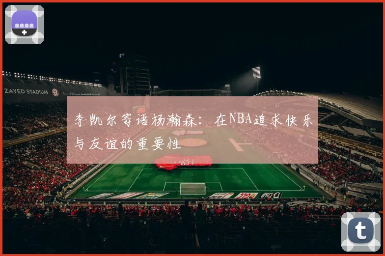 李凯尔寄语杨瀚森：在NBA追求快乐与友谊的重要性