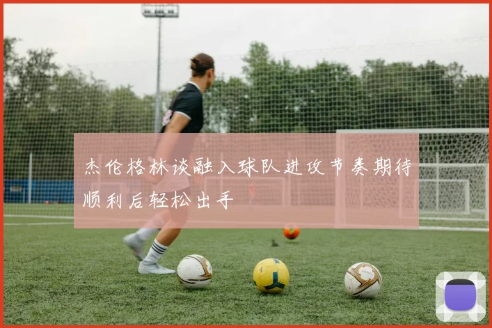 杰伦格林谈融入球队进攻节奏期待顺利后轻松出手