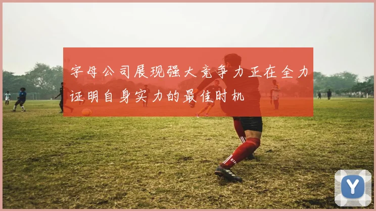 字母公司展现强大竞争力正在全力证明自身实力的最佳时机