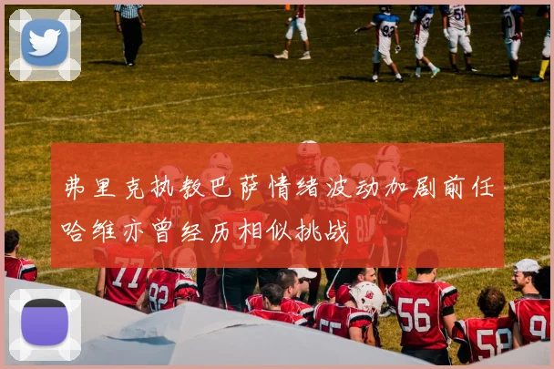 弗里克执教巴萨情绪波动加剧前任哈维亦曾经历相似挑战