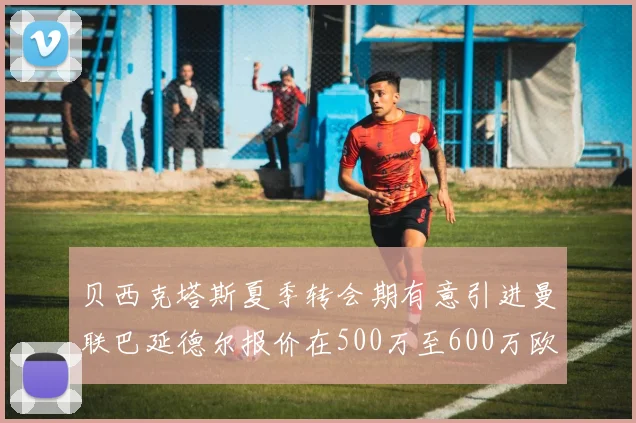 贝西克塔斯夏季转会期有意引进曼联巴延德尔报价在500万至600万欧元之间