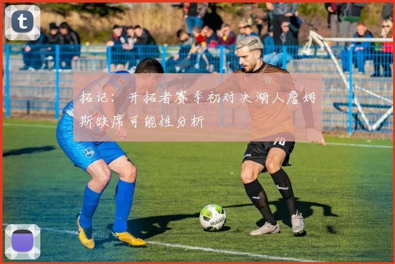 拓记：开拓者赛季初对决湖人詹姆斯缺席可能性分析