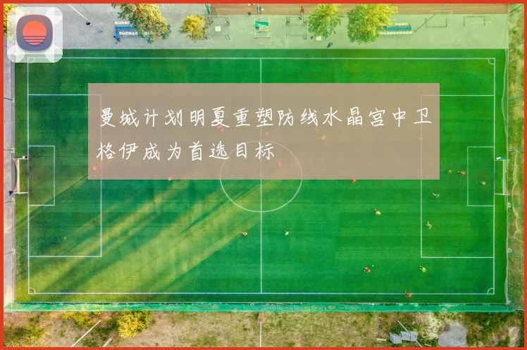 曼城计划明夏重塑防线水晶宫中卫格伊成为首选目标