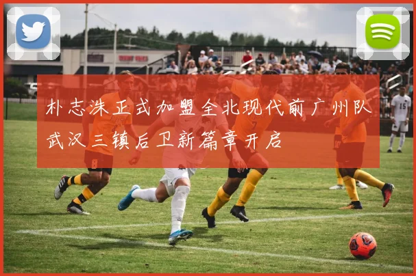 朴志洙正式加盟全北现代前广州队武汉三镇后卫新篇章开启
