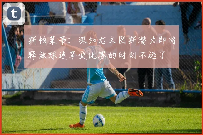 斯帕莱蒂：深知尤文图斯潜力即将释放球迷享受比赛的时刻不远了