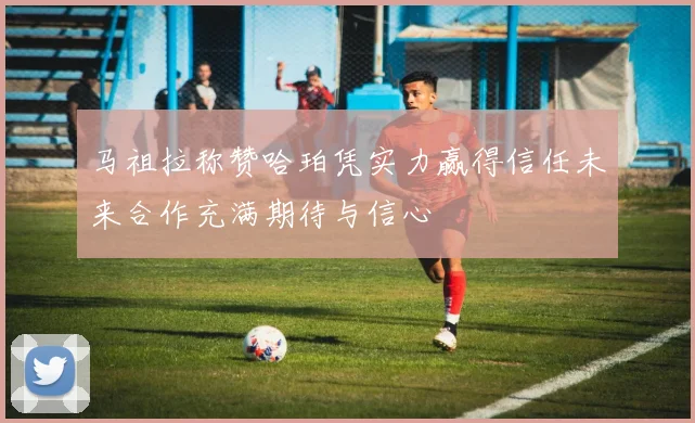 马祖拉称赞哈珀凭实力赢得信任未来合作充满期待与信心
