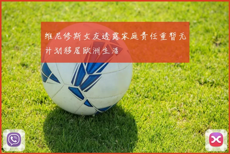 维尼修斯女友透露家庭责任重暂无计划移居欧洲生活