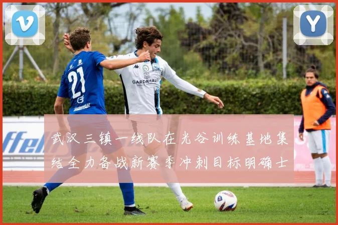 武汉三镇一线队在光谷训练基地集结全力备战新赛季冲刺目标明确士气高涨
