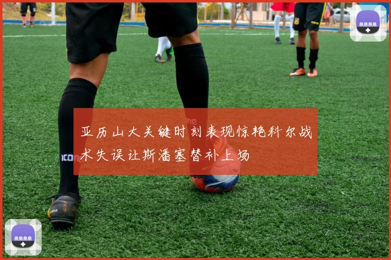 亚历山大关键时刻表现惊艳科尔战术失误让斯潘塞替补上场