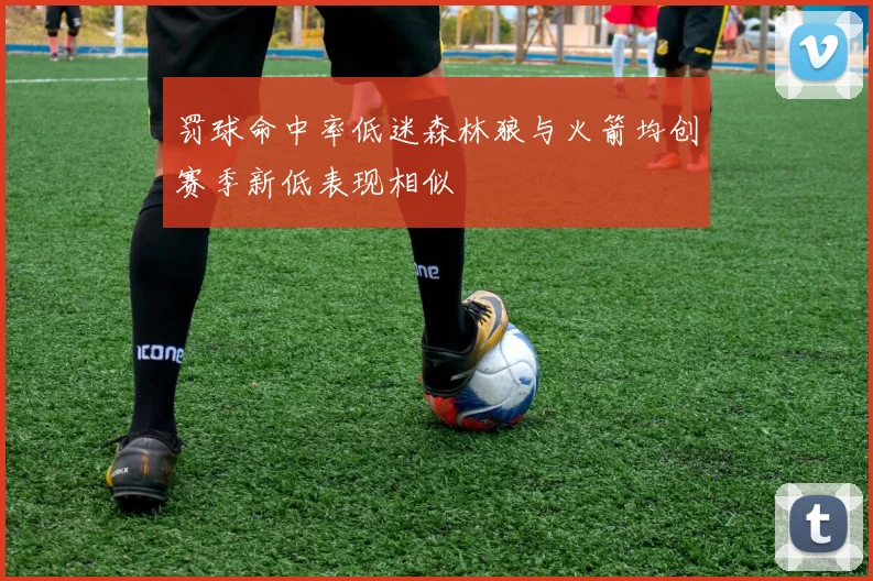 罚球命中率低迷森林狼与火箭均创赛季新低表现相似