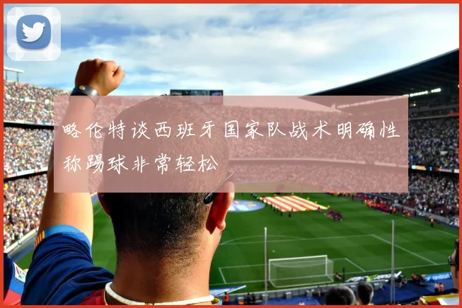 略伦特谈西班牙国家队战术明确性称踢球非常轻松