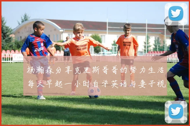 杨瀚森分享克里斯哥哥的努力生活每天早起一小时自学英语与妻子视频通话