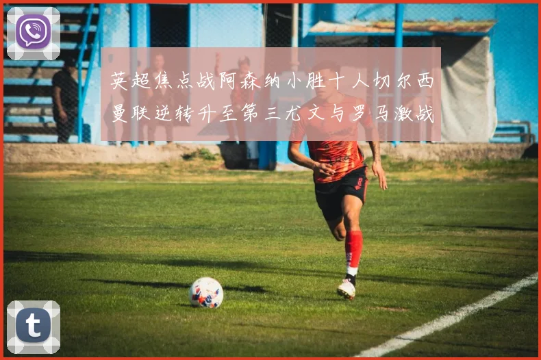 英超焦点战阿森纳小胜十人切尔西曼联逆转升至第三尤文与罗马激战平局