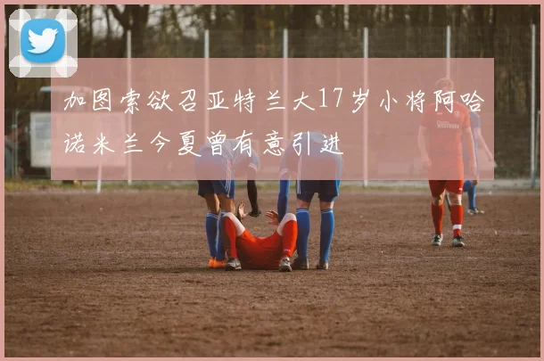 加图索欲召亚特兰大17岁小将阿哈诺米兰今夏曾有意引进