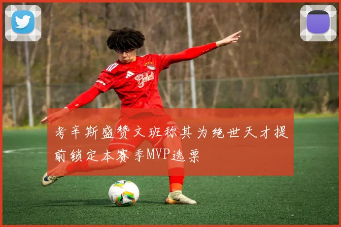 考辛斯盛赞文班称其为绝世天才提前锁定本赛季MVP选票
