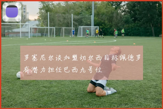 罗塞尼尔谈加盟切尔西目标佩德罗有潜力担任巴西九号位