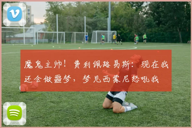 魔鬼主帅！费利佩路易斯：现在我还会做噩梦，梦见西蒙尼怒吼我