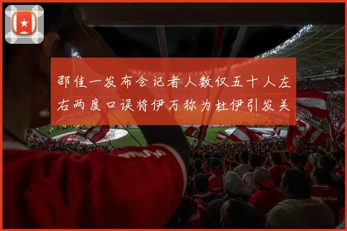 邵佳一发布会记者人数仅五十人左右两度口误将伊万称为杜伊引发关注