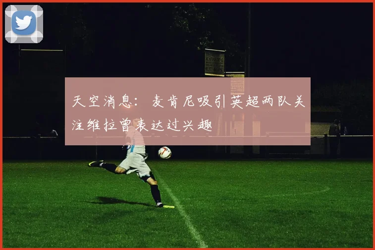 天空消息：麦肯尼吸引英超两队关注维拉曾表达过兴趣