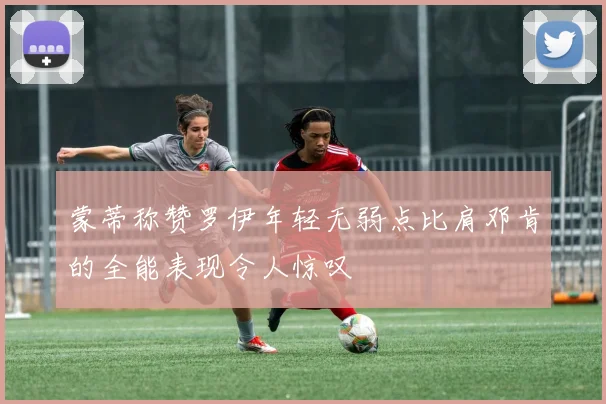 蒙蒂称赞罗伊年轻无弱点比肩邓肯的全能表现令人惊叹